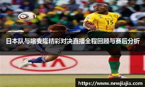易游日本队与喀麦隆精彩对决直播全程回顾与赛后分析